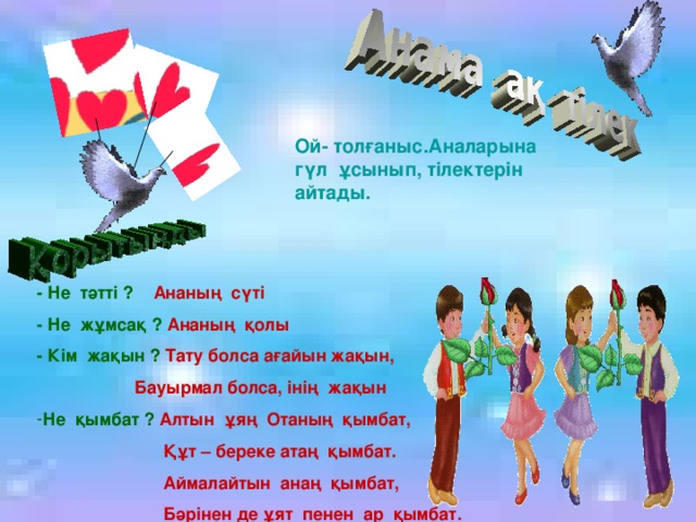 Ой- толғаныс.Аналарына гүл ұсынып, тілектерін айтады. - Не тәтті ? Ананың сүті - Не жұмсақ ? Ананың қолы - Кім жақын ? Тату болса ағайын жақын,  Бауырмал болса, інің жақын Не қымбат ? Алтын ұяң Отаның қымбат,  Құт – береке атаң қымбат.  Аймалайтын анаң қымбат,  Бәрінен де ұят пенен ар қымбат.