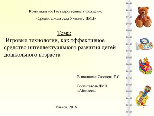 Коммунальное Государственное учреждение «Средня школа села Улькен с ДМЦ» Тема:  Игровые технологии, как эффективное средство интеллектуального развития детей дошкольного возраста Выполнили: Сазонова Т.С Воспитатель ДМЦ «Айгөлек». Улькен, 2016