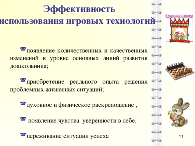 Эффективность использования игровых технологий  появление количественных и качественных изменений в уровне основных линий развития дошкольника; приобретение реального опыта решения проблемных жизненных ситуаций; духовное и физическое раскрепощение ,  появление чувства уверенности в себе. переживание ситуации успеха