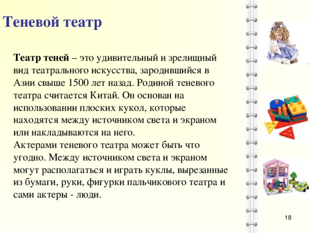 Теневой театр Театр теней – это удивительный и зрелищный вид театрального искусства, зародившийся в Азии свыше 1500 лет назад. Родиной теневого театра считается Китай. Он основан на использовании плоских кукол, которые находятся между источником света и экраном или накладываются на него. Актерами теневого театра может быть что угодно. Между источником света и экраном могут располагаться и играть куклы, вырезанные из бумаги, руки, фигурки пальчикового театра и сами актеры - люди.