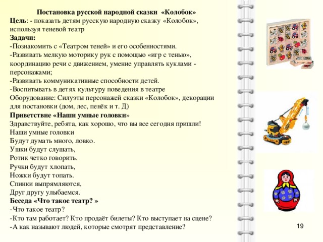 Постановка русской народной сказки «Колобок» Цель : - показать детям русскую народную сказку «Колобок», используя теневой театр Задачи: -Познакомить с «Театром теней» и его особенностями. -Развивать мелкую моторику рук с помощью «игр с тенью», координацию речи с движением, умение управлять куклами - персонажами; -Развивать коммуникативные способности детей. -Воспитывать в детях культуру поведения в театре Оборудование: Силуэты персонажей сказки «Колобок», декорации для постановки (дом, лес, пенёк и т. Д) Приветствие «Наши умные головки » Здравствуйте, ребята, как хорошо, что вы все сегодня пришли! Наши умные головки Будут думать много, ловко. Ушки будут слушать, Ротик четко говорить. Ручки будут хлопать, Ножки будут топать. Спинки выпрямляются, Друг другу улыбаемся. Беседа «Что такое театр? » -Что такое театр? -Кто там работает? Кто продаёт билеты? Кто выступает на сцене? -А как называют людей, которые смотрят представление?