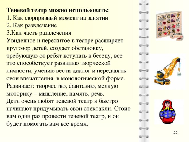 Теневой театр можно использовать: 1. Как сюрпризный момент на занятии 2. Как развлечение 3.Как часть развлечения Увиденное и пережитое в театре расширяет кругозор детей, создает обстановку, требующую от ребят вступать в беседу, все это способствует развитию творческой личности, умению вести диалог и передавать свои впечатления в монологической форме. Развивает: творчество, фантазию, мелкую моторику – мышление, память, речь. Дети очень любят теневой театр и быстро начинают придумывать свои спектакли. Стоит вам один раз провести теневой театр, и он будет помогать вам все время.