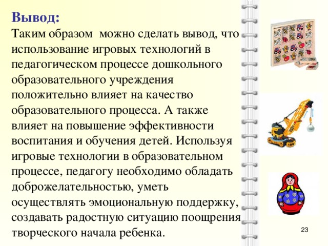 Вывод: Таким образом можно сделать вывод, что использование игровых технологий в педагогическом процессе дошкольного образовательного учреждения положительно влияет на качество образовательного процесса. А также влияет на повышение эффективности воспитания и обучения детей. Используя игровые технологии в образовательном процессе, педагогу необходимо обладать доброжелательностью, уметь осуществлять эмоциональную поддержку, создавать радостную ситуацию поощрения творческого начала ребенка.