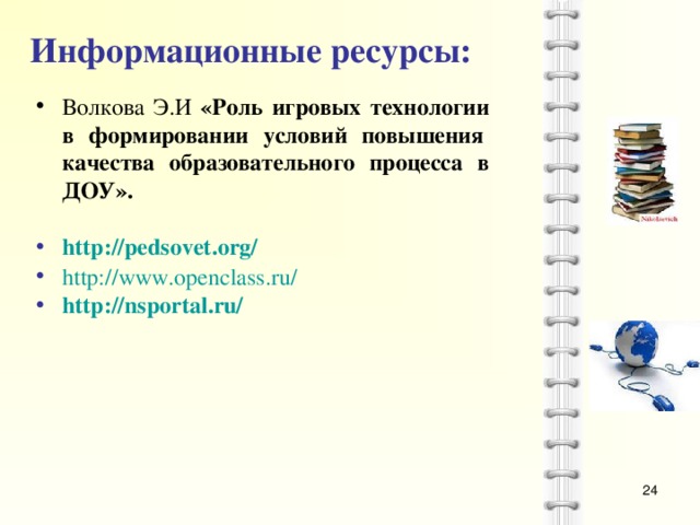 Информационные ресурсы:  Волкова Э.И «Роль игровых технологии в формировании условий повышения   качества образовательного процесса в ДОУ».     http://pedsovet.org/  http://www.openclass.ru/  http://nsportal.ru/