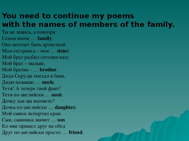 You need to continue my poems with the names of members of the family. Ты не ленись, а повтори: Семья  иначе … family .  Она мечтает быть артисткой Моя сестренка – моя … sister . Мой брат разбил сегодня вазу Мой брат – малыш, Мой братик - … brother . Дядя Скрудж поехал в банк, Дядю называю … uncle . Тетя! А теперь твой фант! Тетя по-английски … aunt . Дочку как вы назовете? Дочка по-английски … daughter.  Мой сынок испортил кран. Сын, сынишка значит … son  Ко мне пришел друг на обед Друг по-английски просто … friend .