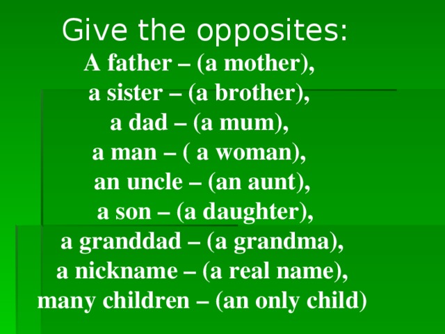 Give the opposites:  A father – (a mother), a sister – (a brother), a dad – (a mum), a man – ( a woman), an uncle – (an aunt),  a son – (a daughter), a granddad – (a grandma),  a nickname – (a real name), many children – (an only child)