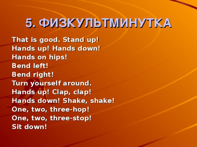 5. ФИЗКУЛЬТМИНУТКА That is good. Stand up! Hands up! Hands down! Hands on hips! Bend left! Bend right! Turn yourself around. Hands up! Clap, clap! Hands down! Shake, shake! One, two, three-hop! One, two, three-stop! Sit down!