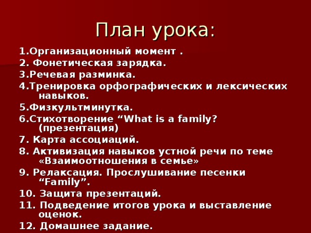 План урока: 1.Организационный  момент . 2. Фонетическая  зарядка . 3.Речевая разминка. 4.Тренировка орфографических и лексических навыков. 5.Физкультминутка . 6. Стихотворение “What is a family?( презентация ) 7. Карта ассоциаций . 8. Активизация навыков устной речи по теме «Взаимоотношения в семье» 9. Релаксация. Прослушивание песенки “ Family ”. 10. Защита презентаций. 11. Подведение итогов урока и выставление оценок. 12. Домашнее  задание .