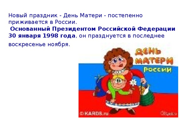 Новый праздник - День Матери - постепенно приживается в России.   Основанный Президентом Российской Федерации  30 января 1998 года , он празднуется в последнее воскресенье ноября.
