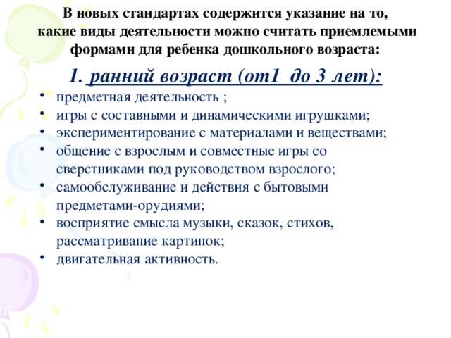 В новых стандартах содержится указание на то, какие виды деятельности можно считать приемлемыми формами для ребенка дошкольного возраста:   ранний возраст (от1 до 3 лет): предметная деятельность ; игры с составными и динамическими игрушками; экспериментирование с материалами и веществами; общение с взрослым и совместные игры со сверстниками под руководством взрослого; самообслуживание и действия с бытовыми предметами-орудиями; восприятие смысла музыки, сказок, стихов, рассматривание картинок; двигательная активность.