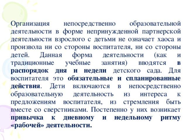 Организация непосредственно образовательной деятельности в форме непринужденной партнерской деятельности взрослого с детьми не означает хаоса и произвола ни со стороны воспитателя, ни со стороны детей. Данная форма деятельности (как и традиционные учебные занятия) вводятся в распорядок дня и недели детского сада. Для воспитателя это обязательные и спланированные действия . Дети включаются в непосредственно образовательную деятельность из интереса к предложениям воспитателя, из стремления быть вместе со сверстниками. Постепенно у них возникает привычка к дневному и недельному ритму «рабочей» деятельности.