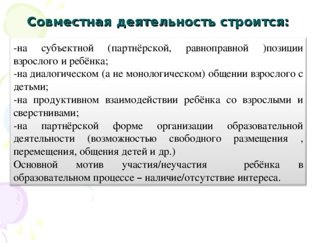 Совместная деятельность строится: -на субъектной (партнёрской, равноправной )позиции взрослого и ребёнка; -на диалогическом (а не монологическом) общении взрослого с детьми; -на продуктивном взаимодействии ребёнка со взрослыми и сверстнивами; -на партнёрской форме организации образовательной деятельности (возможностью свободного размещения , перемещения, общения детей и др.) Основной мотив участия/неучастия ребёнка в образовательном процессе – наличие/отсутствие интереса.