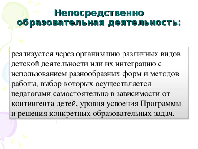 Непосредственно образовательная деятельность:   реализуется через организацию различных видов детской деятельности или их интеграцию с использованием разнообразных форм и методов работы, выбор которых осуществляется педагогами самостоятельно в зависимости от контингента детей, уровня усвоения Программы и решения конкретных образовательных задач.