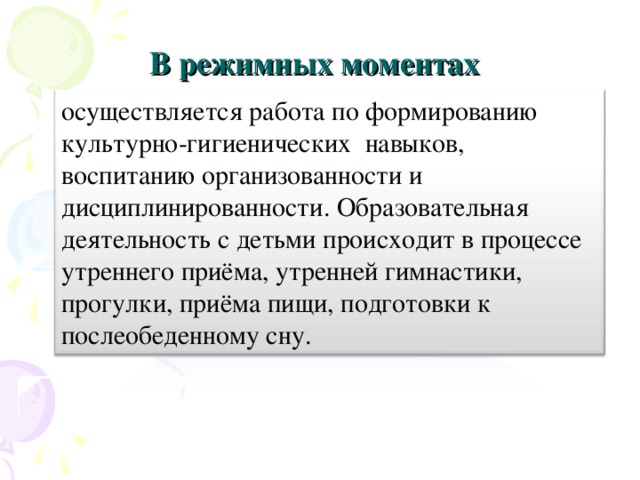 В режимных моментах осуществляется работа по формированию культурно-гигиенических навыков, воспитанию организованности и дисциплинированности. Образовательная деятельность с детьми происходит в процессе утреннего приёма, утренней гимнастики, прогулки, приёма пищи, подготовки к послеобеденному сну.