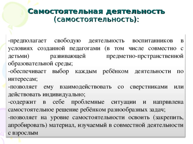 Самостоятельная деятельность (самостоятельность):   -предполагает свободую деятельность воспитанников в условиях созданной педагогами (в том числе совместно с детьми) развивающей предметно-прстранственной образовательной среды; -обеспечивает выбор каждым ребёнком деятельности по интересам; -позволяет ему взаимодействовать со сверстниками или действовать индивидуально; -содержит в себе проблемные ситуации и напрввлена самостоятельное решение ребёнком разнообразных задач; -позволяет на уровне самостоятельности освоить (закрепить, апробировать) материал, изучаемый в совместной деятельности с взрослым