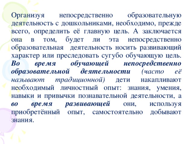 Организуя непосредственно образовательную деятельность с дошкольниками, необходимо, прежде всего, определить её главную цель. А заключается она в том, будет ли эта непосредственно образовательная деятельность носить развивающий характер или преследовать сугубо обучающую цель. Во время обучающей непосредственно образовательной деятельности  (часто её  называют традиционной) дети накапливают необходимый личностный опыт: знания, умения, навыки и привычки познавательной деятельности, а во время развивающей они, используя приобретённый опыт, самостоятельно добывают знания.