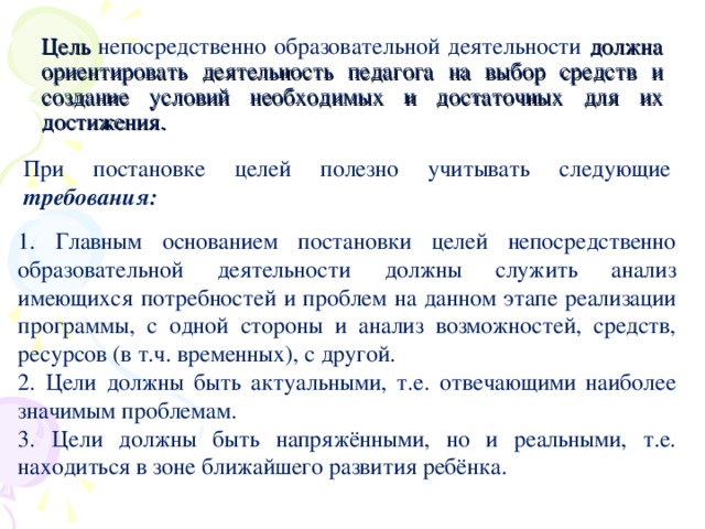 Цель непосредственно образовательной деятельности должна ориентировать деятельность педагога на выбор средств и создание условий необходимых и достаточных для их достижения. При постановке целей полезно учитывать следующие требования:  1. Главным основанием постановки целей непосредственно образовательной деятельности должны служить анализ имеющихся потребностей и проблем на данном этапе реализации программы, с одной стороны и анализ возможностей, средств, ресурсов (в т.ч. временных), с другой. 2. Цели должны быть актуальными, т.е. отвечающими наиболее значимым проблемам. 3. Цели должны быть напряжёнными, но и реальными, т.е. находиться в зоне ближайшего развития ребёнка.