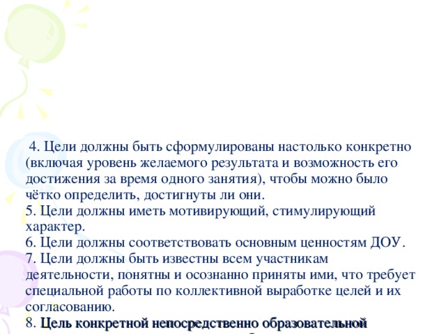 4. Цели должны быть сформулированы настолько конкретно (включая уровень желаемого результата и возможность его достижения за время одного занятия), чтобы можно было чётко определить, достигнуты ли они.  5. Цели должны иметь мотивирующий, стимулирующий характер.  6. Цели должны соответствовать основным ценностям ДОУ.  7. Цели должны быть известны всем участникам деятельности, понятны и осознанно приняты ими, что требует специальной работы по коллективной выработке целей и их согласованию.  8. Цель конкретной непосредственно образовательной деятельности должна подчиняться более крупным программным целям, долгосрочным ориентирам и устремлениям коллектива, ДОУ в целом.