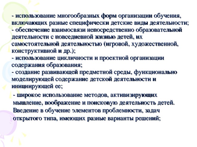 - использование многообразных форм организации обучения, включающих разные специфически детские виды деятельности;  - обеспечение взаимосвязи непосредственно образовательной деятельности с повседневной жизнью детей, их самостоятельной деятельностью (игровой, художественной, конструктивной и др.);  - использование цикличности и проектной организации содержания образования;  - создание развивающей предметной среды, функционально моделирующей содержание детской деятельности и инициирующей ее;   - широкое использование методов, активизирующих мышление, воображение и поисковую деятельность детей. Введение в обучение элементов проблемности, задач открытого типа, имеющих разные варианты решений;