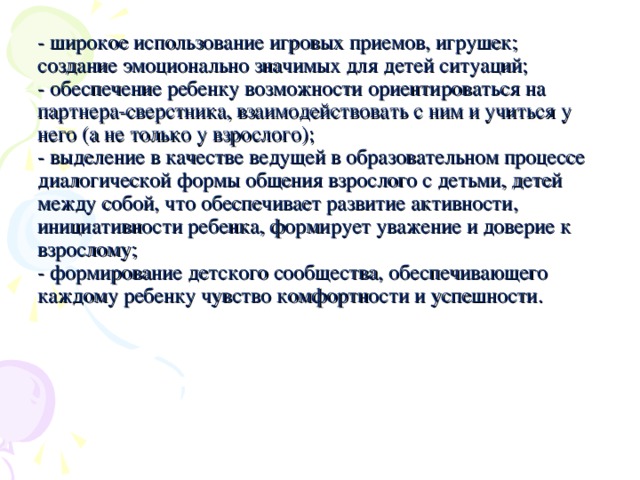 - широкое использование игровых приемов, игрушек; создание эмоционально значимых для детей ситуаций;  - обеспечение ребенку возможности ориентироваться на партнера-сверстника, взаимодействовать с ним и учиться у него (а не только у взрослого);  - выделение в качестве ведущей в образовательном процессе диалогической формы общения взрослого с детьми, детей между собой, что обеспечивает развитие активности, инициативности ребенка, формирует уважение и доверие к взрослому;  - формирование детского сообщества, обеспечивающего каждому ребенку чувство комфортности и успешности.