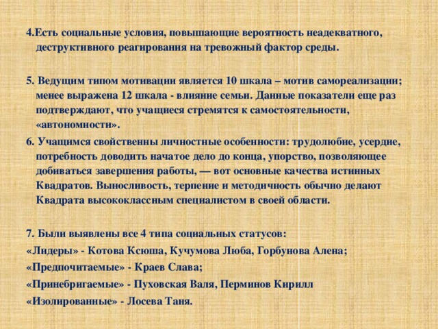 4.Есть социальные условия, повышающие вероятность неадекватного, деструктивного реагирования на тревожный фактор среды.   5. Ведущим типом мотивации является 10 шкала – мотив самореализации; менее выражена 12 шкала - влияние семьи. Данные показатели еще раз подтверждают, что учащиеся стремятся к самостоятельности, «автономности». 6. Учащимся свойственны личностные особенности: трудолюбие, усердие, потребность доводить начатое дело до конца, упорство, позволяющее добиваться завершения работы, — вот основные качества истинных Квадратов. Выносливость, терпение и методичность обычно делают Квадрата высококлассным специалистом в своей области.   7. Были выявлены все 4 типа социальных статусов: «Лидеры» - Котова Ксюша, Кучумова Люба, Горбунова Алена; «Предпочитаемые» - Краев Слава; «Принебригаемые» - Пуховская Валя, Перминов Кирилл «Изолированные» - Лосева Таня.