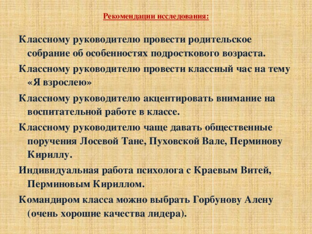 Рекомендации исследования:   Классному руководителю провести родительское собрание об особенностях подросткового возраста. Классному руководителю провести классный час на тему «Я взрослею» Классному руководителю акцентировать внимание на воспитательной работе в классе. Классному руководителю чаще давать общественные поручения Лосевой Тане, Пуховской Вале, Перминову Кириллу. Индивидуальная работа психолога с Краевым Витей, Перминовым Кириллом. Командиром класса можно выбрать Горбунову Алену (очень хорошие качества лидера).