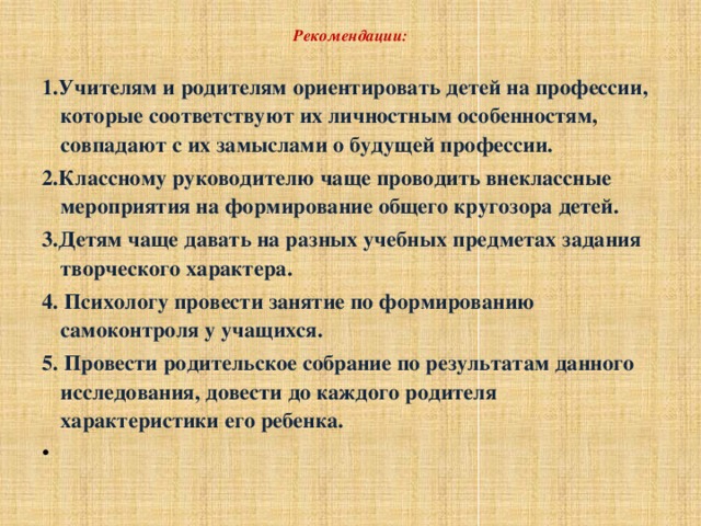 Рекомендации:   1.Учителям и родителям ориентировать детей на профессии, которые соответствуют их личностным особенностям, совпадают с их замыслами о будущей профессии. 2.Классному руководителю чаще проводить внеклассные мероприятия на формирование общего кругозора детей. 3.Детям чаще давать на разных учебных предметах задания творческого характера. 4. Психологу провести занятие по формированию самоконтроля у учащихся. 5. Провести родительское собрание по результатам данного исследования, довести до каждого родителя характеристики его ребенка.