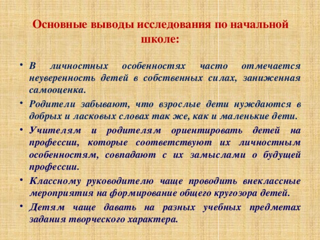 Основные выводы исследования по начальной школе: В личностных особенностях часто отмечается неуверенность детей в собственных силах, заниженная самооценка. Родители забывают, что взрослые дети нуждаются в добрых и ласковых словах так же, как и маленькие дети. Учителям и родителям ориентировать детей на профессии, которые соответствуют их личностным особенностям, совпадают с их замыслами о будущей профессии. Классному руководителю чаще проводить внеклассные мероприятия на формирование общего кругозора детей. Детям чаще давать на разных учебных предметах задания творческого характера.