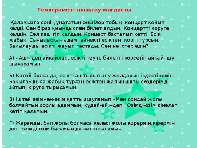 Темперамент анықтау жағдаяты    Қаламызға сенің ұнататын әншілер тобың концерт қойып келді. Сен біраз қиындықпен билет алдың. Концертті көруге келдің. Сәл кешігіп қалдың. Концерт басталып кетті. Есік жабық. Сығылысқан адам, әйнекті есіктен көріп тұрсың. Бақылаушы есікті жауып тастады. Сен не істер едің?   А) «Аш» деп айқайлап, есікті теуіп, билетті көрсетіп айқай- шу шығарамын.   Б) Қалай болса да, есікті аштырып алу жолдарын іздестіремін. Бақылаушыға жабық тұрған есіктен жалынышты сөздерімді айтып, кіруге тырысамын.   В) Іштей өзімнен-өзім қатты ашуланып «Мен сондай жолы болмайтын сорлы адаммын, құдай-ай»-деп, Өзімді-өзім кінәлап кетіп қаламын.   Г) Жарайды, бұл жолы болмаса келесі жолы көрермін,кірермін деп өзімді өзім басамын да кетіп қаламын.