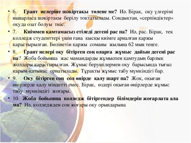 6.        Грант  иелеріне шәкіртақы  төлене ме?   Иә. Бірақ,  оқу үлгерімі  нашарласа шәкіртақы  берілу тоқтатылады. Сондықтан, «серпіндіктер»  оқуда озат болуы  тиіс. 7.      Киіммен қамтамасыз етіледі дегені рас па?   Иә, рас. Бірақ,  тек  колледж студенттері үшін ғана  қысқы киімге арналған қаржы қарастырылған. Бөлінетін қаржы  соманы  жылына 62 мың теңге. 8.      Грант иелері оқу  бітірген соң оларға  жұмыс  дайын дегені рас  па ?  Жоба бойынша  жас мамандарды жұмыспен қамтудың барлық жолдары қарастырылған. Жұмыс берушілермен оқу  барысында тығыз қарым-қатынас  орнатылады.  Тұрақты жұмыс табу мүмкіндігі бар. 9.      Оқу  бітірген соң  сол өңірде  қалу шарт па?   Жоқ, оқыған өңірлерде қалу міндетті емес. Бірақ,  өздері оқыған өңірлерде жұмыс табу  мүмкіндігі  жоғары. 10.   Жоба  бойынша  колледж  бітіргендер  білімдерін жоғарлата ала ма?   Иә, колледжден соң жоғары оқу орындарына 