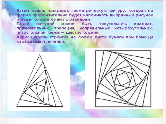 Затем нужно построить геометрическую фигуру, которая по форме приблизительно будет напоминать выбранный рисунок и будет близка к ней по размерам. Такой фигурой может быть треугольник, квадрат, прямоугольник, трапеция, неправильный четырёхугольник, пятиугольник, реже — шестиугольник. Айрис-шаблон строится на любом листе бумаги при помощи карандаша и линейки.