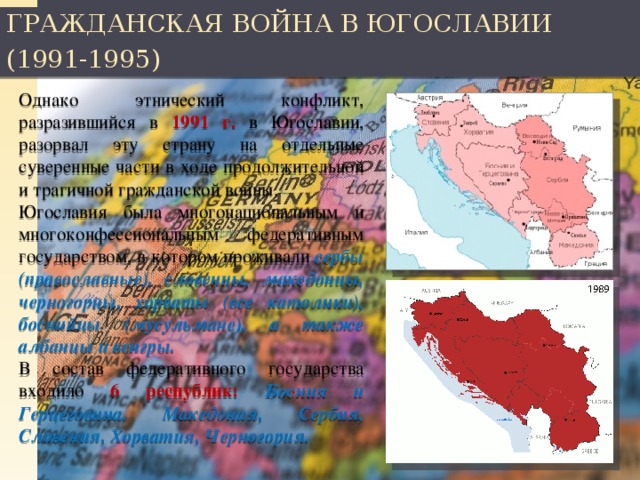 ГРАЖДАНСКАЯ ВОЙНА В ЮГОСЛАВИИ (1991-1995) Однако этнический конфликт, разразившийся в 1991 г. в Югославии, разорвал эту страну на отдельные суверенные части в ходе продолжительной и трагичной гражданской войны. Югославия была многонациональным и многоконфессиональным федеративным государством, в котором проживали сербы (православные), словенцы, македонцы, черногорцы, хорваты (все католики), боснийцы (мусульмане), а также албанцы и венгры. В состав федеративного государства входило 6 республик: Босния и Герцеговина, Македония, Сербия, Словения, Хорватия, Черногория.