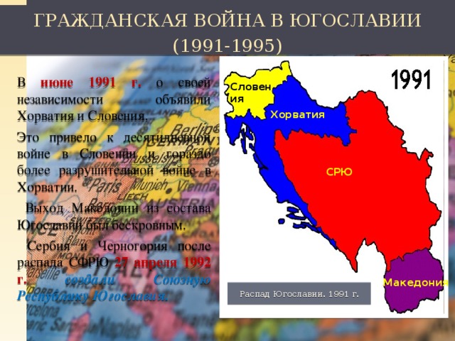 ГРАЖДАНСКАЯ ВОЙНА В ЮГОСЛАВИИ (1991-1995) В июне 1991 г. о своей независимости объявили Хорватия и Словения. Это привело к десятидневной войне в Словении и гораздо более разрушительной войне в Хорватии.  Выход Македонии из состава Югославии был бескровным.  Сербия и Черногория после распада СФРЮ 27 апреля 1992 г. создали Союзную Республику Югославия. Словения Хорватия СРЮ Македония Распад Югославии. 1991 г.