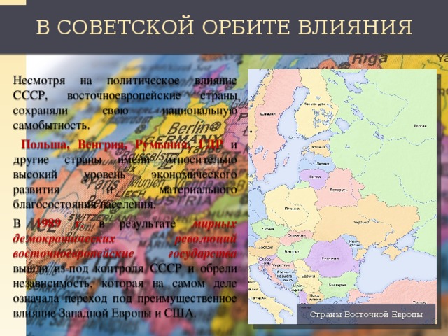 В СОВЕТСКОЙ ОРБИТЕ ВЛИЯНИЯ Несмотря на политическое влияние СССР, восточноевропейские страны сохраняли свою национальную самобытность.  Польша, Венгрия, Румыния, ГДР и другие страны имели относительно высокий уровень экономического развития и материального благосостояния населения. В 1989 г. в результате мирных демократических революций восточноевропейские государства вышли из-под контроля СССР и обрели независимость, которая на самом деле означала переход под преимущественное влияние Западной Европы и США. Страны Восточной Европы