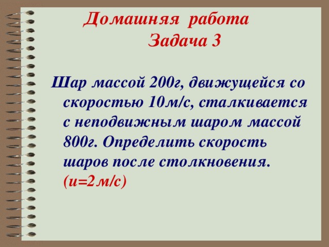 Домашняя работа Задача 3 Шар массой 200г, движущейся со скоростью 10м/с, сталкивается с неподвижным шаром массой 800г. Определить скорость шаров после столкновения. (и=2м/с)