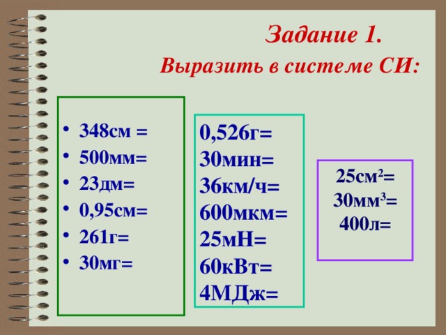 Задание 1. Выразить в системе СИ:    348см = 500мм= 23дм= 0,95см= 261г= 30мг=  0,526г= 30мин= 36км/ч= 600мкм= 25мН= 60кВт= 4МДж= 25см 2 = 30мм 3 = 400л=