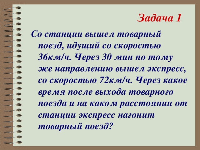 Задача 1 Со станции вышел товарный поезд, идущий со скоростью 36км/ч. Через 30 мин по тому же направлению вышел экспресс, со скоростью 72км/ч. Через какое время после выхода товарного поезда и на каком расстоянии от станции экспресс нагонит товарный поезд?