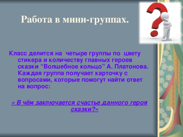 Работа в мини-группах.   Класс делится на четыре группы по цвету стикера и количеству главных героев сказки “Волшебное кольцо” А. Платонова. Каждая группа получает карточку с вопросами, которые помогут найти ответ на вопрос:  « В чём заключается счастье данного героя сказки?»