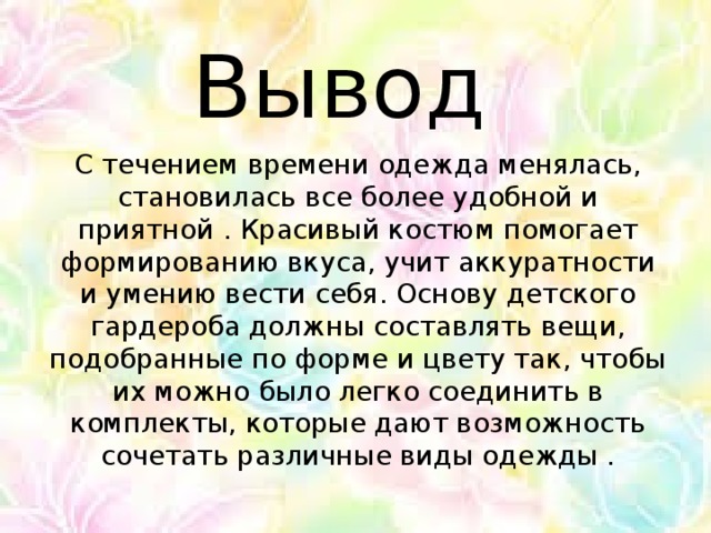 Вывод С течением времени одежда менялась, становилась все более удобной и приятной . Красивый костюм помогает формированию вкуса, учит аккуратности и умению вести себя. Основу детского гардероба должны составлять вещи, подобранные по форме и цвету так, чтобы их можно было легко соединить в комплекты, которые дают возможность сочетать различные виды одежды .