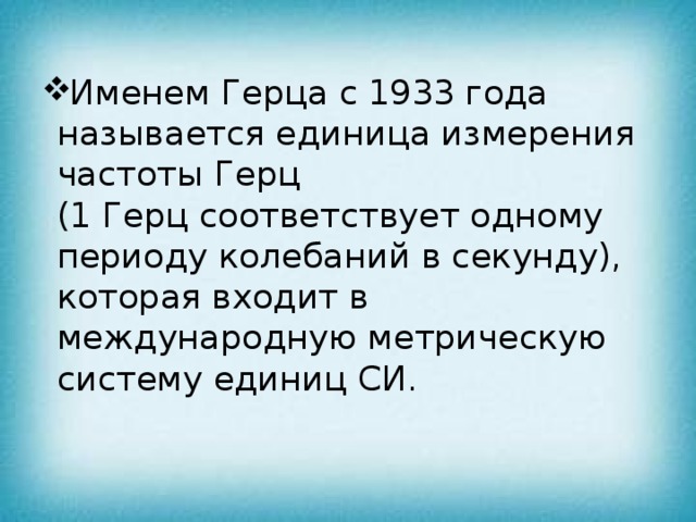 Именем Герца с 1933 года называется единица измерения частоты Герц  (1 Герц соответствует одному периоду колебаний в секунду), которая входит в международную метрическую систему единиц СИ.