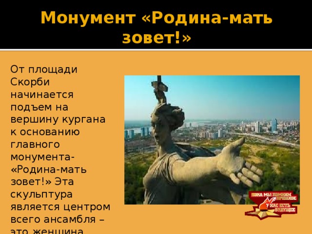 Монумент «Родина-мать зовет!» От площади Скорби начинается подъем на вершину кургана к основанию главного монумента- «Родина-мать зовет!» Эта скульптура является центром всего ансамбля –это женщина ,держащая в руках меч, призывает всех на борьбу