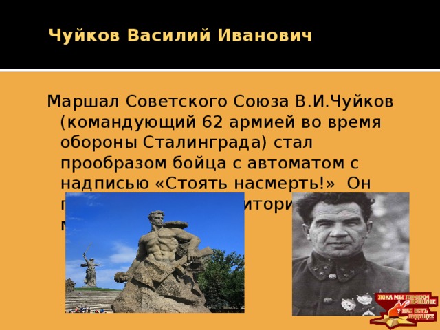 Чуйков Василий Иванович Маршал Советского Союза В.И.Чуйков (командующий 62 армией во время обороны Сталинграда) стал прообразом бойца с автоматом с надписью «Стоять насмерть!» Он похоронен на территории мемориала.