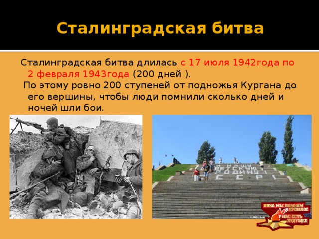 Сталинградская битва Сталинградская битва длилась с 17 июля 1942года по 2 февраля 1943года (200 дней ).  По этому ровно 200 ступеней от подножья Кургана до его вершины, чтобы люди помнили сколько дней и ночей шли бои.