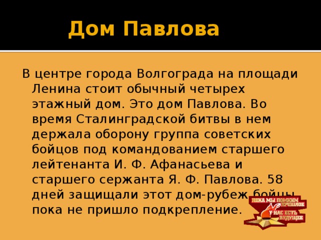 Дом Павлова В центре города Волгограда на площади Ленина стоит обычный четырех этажный дом. Это дом Павлова. Во время Сталинградской битвы в нем держала оборону группа советских бойцов под командованием старшего лейтенанта И. Ф. Афанасьева и старшего сержанта Я. Ф. Павлова. 58 дней защищали этот дом-рубеж бойцы пока не пришло подкрепление.