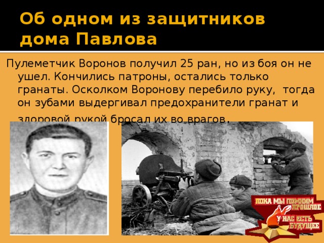 Об одном из защитников дома Павлова Пулеметчик Воронов получил 25 ран, но из боя он не ушел. Кончились патроны, остались только гранаты. Осколком Воронову перебило руку, тогда он зубами выдергивал предохранители гранат и здоровой рукой бросал их во врагов .