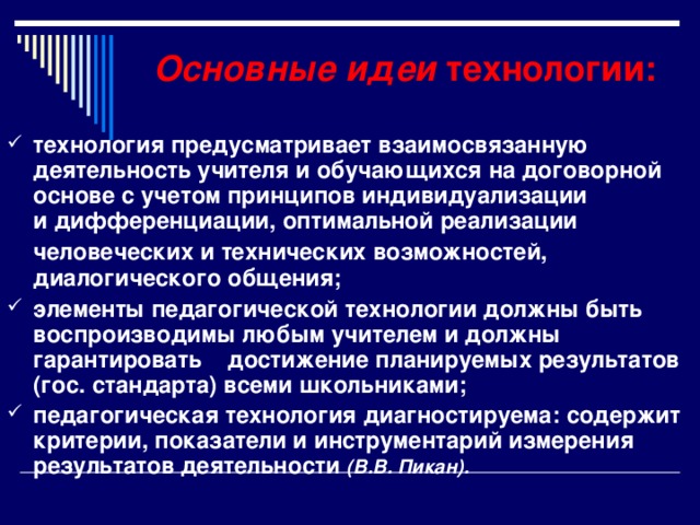 Основные идеи технологии: технология предусматривает взаимосвязанную деятельность учителя и обучающихся на договорной основе с учетом принципов индивидуализации  и дифференциации, оптимальной реализации человеческих и технических возможностей,  диалогического общения; элементы педагогической технологии должны быть воспроизводимы любым учителем и должны гарантировать достижение планируемых результатов (гос. стандарта) всеми школьниками; педагогическая технология диагностируема: содержит критерии, показатели и инструментарий измерения результатов деятельности (В.В. Пикан).