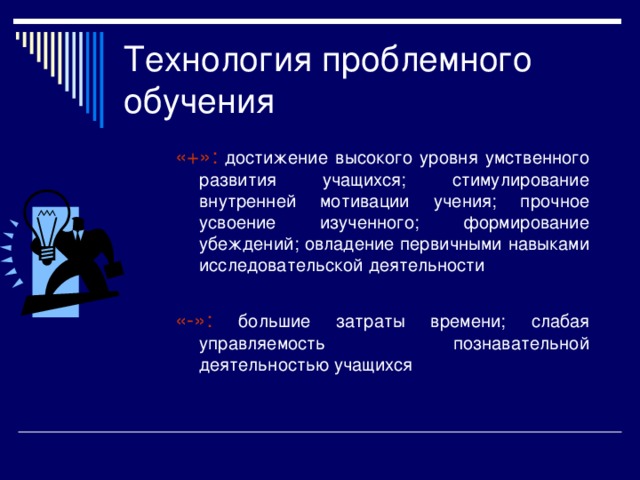 Технология проблемного обучения Этапы построения занятия: актуализация опорных знаний создание проблемной ситуации постановка учебной проблемы построение проблемной задачи решение проблемы (выдвижение и доказательство гипотез, анализ возможных последствий) проверка правильности решения и повторение  Проблемная ситуация – осознанное учеником затруднения, пути преодоления которого требуют поиска новых знаний, новых способов действий Уровни проблемности: