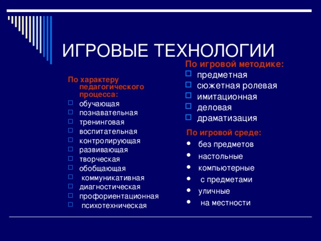 ВИДЫ ПЕДАГОГИЧЕСКИХ ИГР  По характеру педагогического процесса: обучающие, тренировочные, контролирующие и обобщающие; познавательные, воспитательные, развивающие, социализирующие; репродуктивные, продуктивные, творческие; коммуникативные, диагностические, профориентационные, психотехнические и др. По виду деятельности: физические (двигательные), интеллектуальные (умственные), трудовые, социальные психологические.