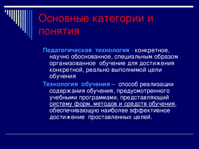 Основные категории и понятия Педагогическая технология - конкретное, научно обоснованное, специальным образом организованное обучение для достижения конкретной, реально выполнимой цели обучения Технология обучения –  способ реализации содержания обучения, предусмотренного учебными программами, представляющий систему форм, методов и средств обучения , обеспечивающую наиболее эффективное достижение проставленных целей.