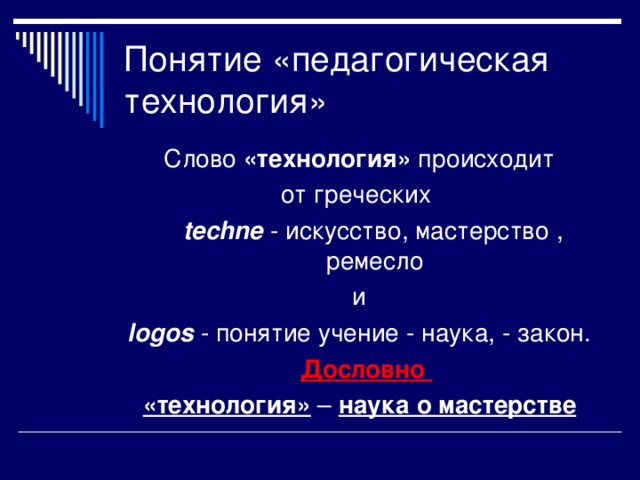 Понятие «педагогическая технология» Слово «технология» происходит от греческих  techne  - искусство, мастерство , ремесло и logos  - понятие учение - наука, - закон.  Дословно «технология»  – наука о мастерстве